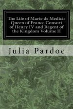 The Life of Marie de Medicis Queen of France Consort of Henry IV and Regent of the Kingdom Volume II: Under Louis XIII