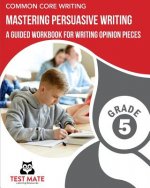 COMMON CORE WRITING Mastering Persuasive Writing, Grade 5: A Guided Workbook for Writing Opinion Pieces