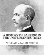 A History of Banking in the United States (1896). By: William Graham Sumner: William Graham Sumner (October 30, 1840 - April 12, 1910) was a classical