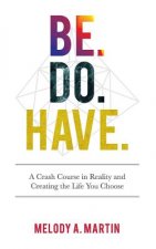 Be. Do. Have.: A Crash Course in Reality and Creating the Life You Choose