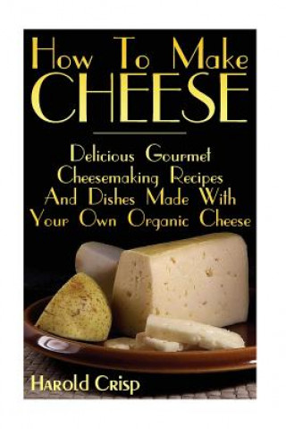 How To Make Cheese: Delicious Gourmet Cheesemaking Recipes And Dishes Made With Your Own Organic Cheese