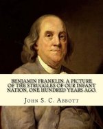 Benjamin Franklin. A picture of the struggles of our infant nation, one hundred years ago. By: John S. C. (John Stevens Cabot) Abbott (Illustrated).:
