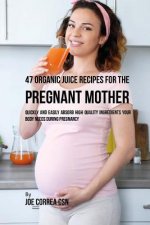 47 Organic Juice Recipes for the Pregnant Mother: Quickly and Easily Absorb High Quality Ingredients Your Body Needs During Pregnancy