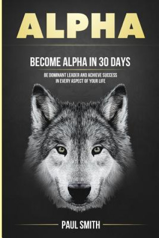 Alpha: Become Alpha in 30 Days - Be Dominant Leader and Achieve Success in Every Aspect of Your Life
