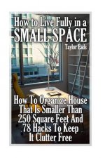 How to Live Fully in a Small Space: How To Organize House That Is Smaller Than 250 Square Feet And 78 Hacks To Keep It Clutter Free