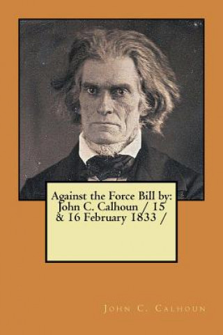 Against the Force Bill by: John C. Calhoun / 15 & 16 February 1833 /