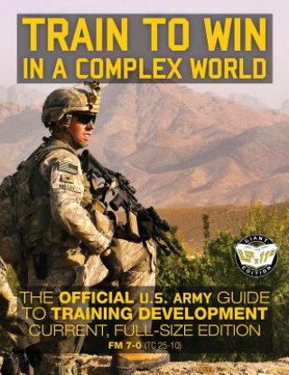 Train to Win in a Complex World: The Official US Army Guide to Training Development: Current, Full-Size Edition - FM 7-0 (TC 25-10)