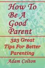 How To Be A Good Parent: 323 Great Tips For Better Parenting