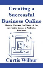 Creating a Successful Business Online: How to Harness the Power of the Internet to Create a Profitable Business