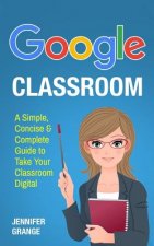 Google Classroom: A Simple, Concise & Complete Guide to Take Your Classroom Digital