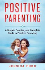 Positive Parenting: A Simple, Concise, and Complete Guide to Positive Parenting