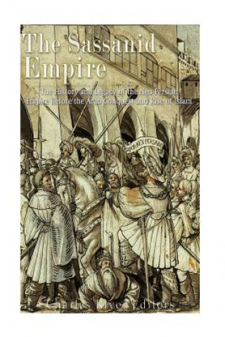 The Sassanid Empire: The History and Legacy of the Neo-Persian Empire Before the Arab Conquest and Rise of Islam