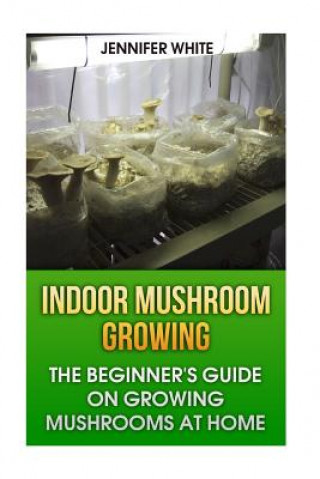 Indoor Mushroom Growing: The Beginner's Guide on Growing Mushrooms at Home: (Growing Mushrooms, Mushroom Gardening)