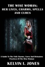 The Wise Woman; her Lives, Charms, Spells and Cures: A Guide To The Folk Charms, Cures And Divinatory Practices Of The Wise Woman
