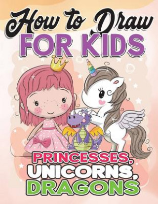 How to Draw for Kids: How to Draw Princesses, Unicorns, Dragons for Kids: A Fun Drawing Book in Easy Simple Step by Step Princess, Unicorn,