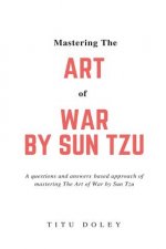 Mastering The Art of War by Sun Tzu: A questions and answers based approach of mastering The Art of War by Sun Tzu