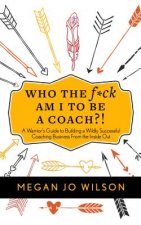 Who the F*ck Am I to Be a Coach?!: A Warrior's Guide to Building a Wildly Successful Coaching Business from the Inside Out