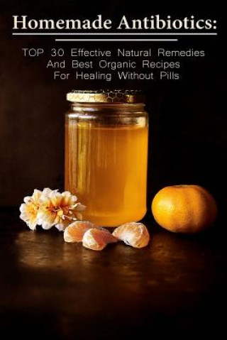 Homemade Antibiotics: TOP 30 Effective Natural Remedies And Best Organic Recipes For Healing Without Pills: (Natural Antibiotics, Herbal Rem