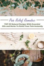 Pain Relief Remedies: TOP 25 Natural Recipes With Essential Oils And Herbs To Relief Your Pain Instantly: (Natural Remedies, Herbal Remedies