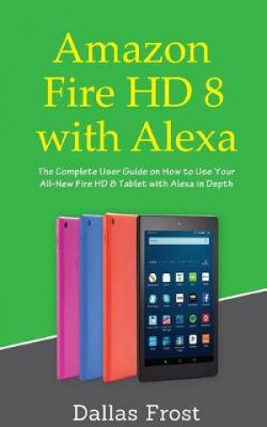 Amazon Fire HD 8 with Alexa: The Complete User Guide on How to Use Your All-New Fire HD 8 Tablet with Alexa in Depth