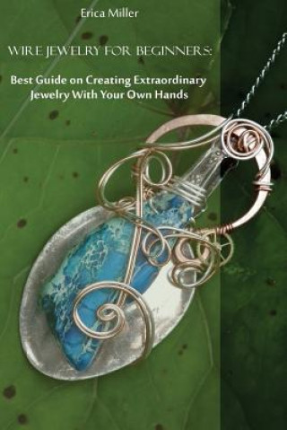 Wire Jewelry for Beginners: Best Guide on Creating Extraordinary Jewelry With Your Own Hands: (DIY Jewery, Wire Jewelry)