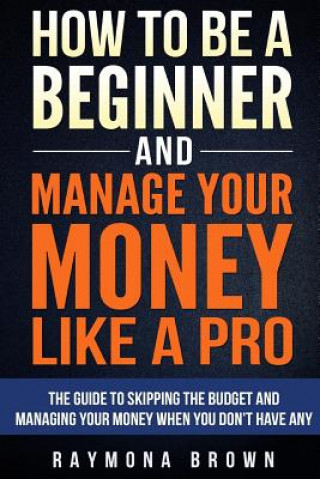 How to be a Beginner and Manage Your Money Like Pro: The guide to skipping the budget and managing your money when you don't have any