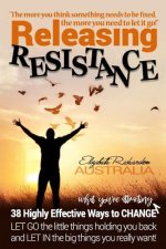 Releasing Resistance: 38 Highly Effective Ways to CHANGE! LET GO the little things holding you back and LET IN the big things you really wan