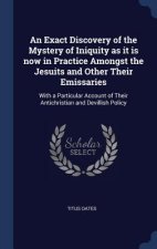 Exact Discovery of the Mystery of Iniquity as It Is Now in Practice Amongst the Jesuits and Other Their Emissaries