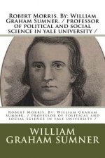 Robert Morris. By: William Graham Sumner. / professor of political and social science in yale university /