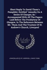 Short Reply to David Thom's Pamphlet, Entitled Remarks on a Series of Charges, &C. Accompanied with All the Papers Laid Before the Presbytery of Glasg