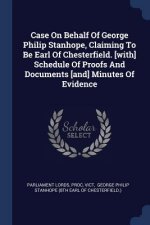 Case on Behalf of George Philip Stanhope, Claiming to Be Earl of Chesterfield. [with] Schedule of Proofs and Documents [and] Minutes of Evidence