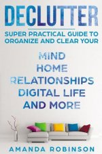 Declutter: SUPER Practical Guide to Organize and Clear Your: Mind, Home, Relationships, Digital Life And More