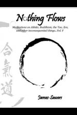 Nothing Flows: Meditations on Aikido, Buddhism, the Tao, Zen, and other inconsequential things...Vol. V