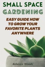 Small Space Gardening: Easy Guide How To Grow Your Favorite Plants Anywhere
