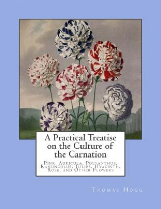 A Practical Treatise on the Culture of the Carnation: Pink, Auricula, Polyanthus, Ranunculus, Tulips, Hyacinth, Rose, and Other Flowers