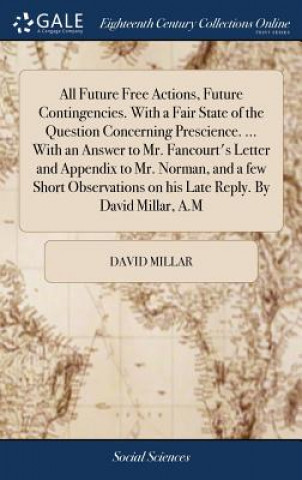 All Future Free Actions, Future Contingencies. with a Fair State of the Question Concerning Prescience. ... with an Answer to Mr. Fancourt's Letter an