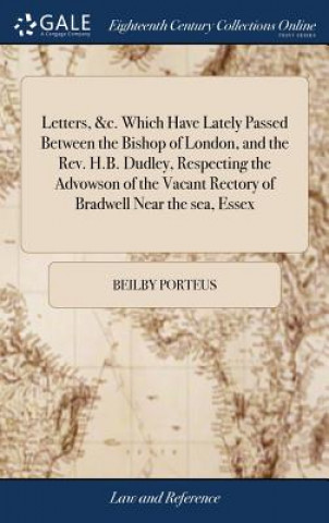 Letters, &c. Which Have Lately Passed Between the Bishop of London, and the Rev. H.B. Dudley, Respecting the Advowson of the Vacant Rectory of Bradwel