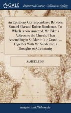 Epistolary Correspondence Between Samuel Pike and Robert Sandeman. To Which is now Annexed, Mr. Pike's Address to the Church, Then Assembling in St. M