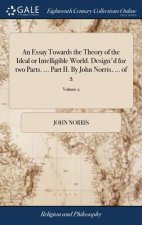 Essay Towards the Theory of the Ideal or Intelligible World. Design'd for two Parts. ... Part II. By John Norris, ... of 2; Volume 2