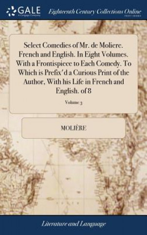 Select Comedies of Mr. de Moliere. French and English. in Eight Volumes. with a Frontispiece to Each Comedy. to Which Is Prefix'd a Curious Print of t
