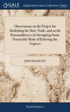 Observations on the Project for Abolishing the Slave Trade, and on the Reasonableness of Attempting Some Practicable Mode of Relieving the Negroes