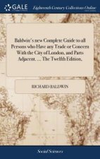 Baldwin's New Complete Guide to All Persons Who Have Any Trade or Concern with the City of London, and Parts Adjacent. ... the Twelfth Edition,