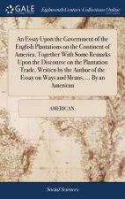 Essay Upon the Government of the English Plantations on the Continent of America. Together with Some Remarks Upon the Discourse on the Plantation Trad