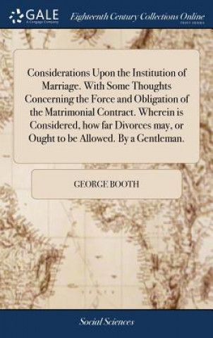 Considerations Upon the Institution of Marriage. With Some Thoughts Concerning the Force and Obligation of the Matrimonial Contract. Wherein is Consid