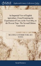 Impartial View of English Agriculture, From Permitting the Exportation of Corn, in the Year 1663, to the Present Time. The Second Edition Corrected