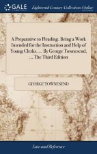 Preparative to Pleading. Being a Work Intended for the Instruction and Help of Young Clerks. ... by George Townesend, ... the Third Edition