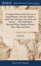 Complete History of the Late War, or Annual Register, of Its Rise, Progress, and Events, in Europe, Asia, Africa, and America. ... the Sixth Edition.
