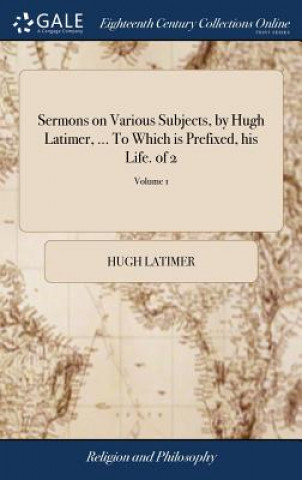 Sermons on Various Subjects, by Hugh Latimer, ... to Which Is Prefixed, His Life. of 2; Volume 1