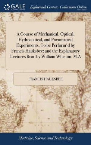 Course of Mechanical, Optical, Hydrostatical, and Pneumatical Experiments. to Be Perform'd by Francis Hauksbee; And the Explanatory Lectures Read by W