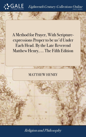 Method for Prayer, With Scripture-expressions Proper to be us'd Under Each Head. By the Late Reverend Matthew Henry, ... The Fifth Edition